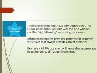 “Artificial Intelligence A Modern Approach”, The
Greek philosopher Aristotle was the one who first
codifies “right-thinking” reasoning processes
Aristotle’s syllogisms provided patterns for argument
structures that always provide correct premises.
Example – All TVs use energy; Energy always generates
heat; therefore, all TVs generate heat.”
 
