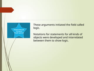 These arguments initiated the field called
logic.
Notations for statements for all kinds of
objects were developed and interrelated
between them to show logic.
 