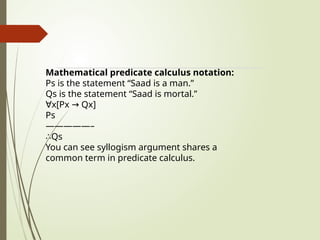 Mathematical predicate calculus notation:
Ps is the statement “Saad is a man.”
Qs is the statement “Saad is mortal.”
∀x[Px Qx]
→
Ps
—————–
∴Qs
You can see syllogism argument shares a
common term in predicate calculus.
 