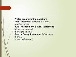 Prolog programming notation:
Fact Statement: Socrates is a man.
man(socrates).
Rule (Headed horn clause) Statement:
All men are mortal.
mortal(X):- man(X)
Goal or Query Statement: Is Socrates
mortal?
?- mortal(Socrates)
 