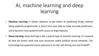 AI, machine learning and deep
learning
• Machine Learning: It allows software to get better at predicting things without
being explicitly programmed. It learns from past data to make accurate predictions,
and it became more powerful with access to large datasets.
• Deep Learning: Deep learning is like a special type of machine learning. It's inspired
by how our brains work and uses structures called artificial neural networks. This
technology has powered recent advances in AI, like self-driving cars and ChatGPT.
 