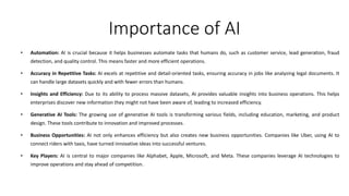Importance of AI
• Automation: AI is crucial because it helps businesses automate tasks that humans do, such as customer service, lead generation, fraud
detection, and quality control. This means faster and more efficient operations.
• Accuracy in Repetitive Tasks: AI excels at repetitive and detail-oriented tasks, ensuring accuracy in jobs like analyzing legal documents. It
can handle large datasets quickly and with fewer errors than humans.
• Insights and Efficiency: Due to its ability to process massive datasets, AI provides valuable insights into business operations. This helps
enterprises discover new information they might not have been aware of, leading to increased efficiency.
• Generative AI Tools: The growing use of generative AI tools is transforming various fields, including education, marketing, and product
design. These tools contribute to innovation and improved processes.
• Business Opportunities: AI not only enhances efficiency but also creates new business opportunities. Companies like Uber, using AI to
connect riders with taxis, have turned innovative ideas into successful ventures.
• Key Players: AI is central to major companies like Alphabet, Apple, Microsoft, and Meta. These companies leverage AI technologies to
improve operations and stay ahead of competition.
 