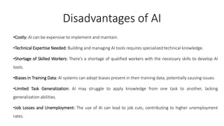 Disadvantages of AI
•Costly: AI can be expensive to implement and maintain.
•Technical Expertise Needed: Building and managing AI tools requires specialized technical knowledge.
•Shortage of Skilled Workers: There's a shortage of qualified workers with the necessary skills to develop AI
tools.
•Biases in Training Data: AI systems can adopt biases present in their training data, potentially causing issues.
•Limited Task Generalization: AI may struggle to apply knowledge from one task to another, lacking
generalization abilities.
•Job Losses and Unemployment: The use of AI can lead to job cuts, contributing to higher unemployment
rates.
 