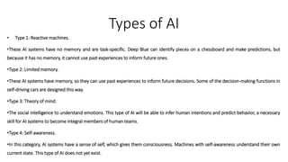 Types of AI
• Type 1: Reactive machines.
•These AI systems have no memory and are task-specific. Deep Blue can identify pieces on a chessboard and make predictions, but
because it has no memory, it cannot use past experiences to inform future ones.
•Type 2: Limited memory.
•These AI systems have memory, so they can use past experiences to inform future decisions. Some of the decision-making functions in
self-driving cars are designed this way.
•Type 3: Theory of mind.
•The social intelligence to understand emotions. This type of AI will be able to infer human intentions and predict behavior, a necessary
skill for AI systems to become integral members of human teams.
•Type 4: Self-awareness.
•In this category, AI systems have a sense of self, which gives them consciousness. Machines with self-awareness understand their own
current state. This type of AI does not yet exist.
 