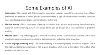 Some Examples of AI
• Automation - When paired with AI technologies, automation tools can expand the volume and types of tasks
performed. An example is robotic process automation (RPA), a type of software that automates repetitive,
rules-based data processing tasks traditionally done by humans.
• Machine learning - This is the science of getting a computer to act without programming. Deep learning is a
subset of machine learning that, in very simple terms, can be thought of as the automation of predictive
analytics.
• Machine vision - This technology gives a machine the ability to see. Machine vision captures and analyzes
visual information using a camera, analog-to-digital conversion and digital signal processing.
• Natural language processing (NLP) - This is the processing of human language by a computer program. One of
the older and best-known examples of NLP is spam detection, which looks at the subject line and text of an
email and decides if it's junk.
 