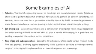 Some Examples of AI
• Robotics - This field of engineering focuses on the design and manufacturing of robots. Robots are
often used to perform tasks that aredifficult for humans to perform or perform consistently. For
example, robots are used in car production assembly lines or by NASA to move large objects in
space. Researchers also use machine learning to build robots that can interact in social settings.
• Self-driving cars - Autonomous vehicles use a combination of computer vision, image recognition
and deep learning to build automated skills to pilot a vehicle while staying in a given lane and
avoiding unexpected obstructions, such as pedestrians.
• Text, image and audio generation - Generative AI techniques, which create various types of media
from text prompts, are being applied extensively across businesses to create a seemingly limitless
range of content types from photorealistic art to email responses and screenplays.
 