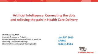 Artificial Intelligence: Connecting the dots
and relieving the pain in Health Care Delivery
JAI NAHAR, MD, MBA
Associate Professor of Pediatrics
George Washington University School of Medicine
Attending, Division of Cardiology
Children’s National Hospital, Washington DC
Jan.25th 2020
SAIMS
Indore, India
 