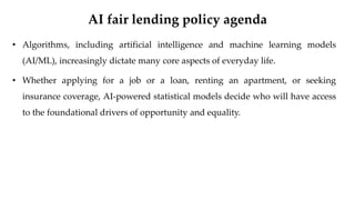 AI fair lending policy agenda
• Algorithms, including artificial intelligence and machine learning models
(AI/ML), increasingly dictate many core aspects of everyday life.
• Whether applying for a job or a loan, renting an apartment, or seeking
insurance coverage, AI-powered statistical models decide who will have access
to the foundational drivers of opportunity and equality.
 