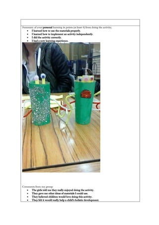 Summary of your personal learning in points (at least 4) from doing the activity; 
 I learned how to use the materials properly. 
 I learned how to implement an activity independently. 
 I did the activity correctly. 
 I had a new learning experience. 
Comments from my group: 
 The girls told me they really enjoyed doing the activity. 
 They gave me other ideas of materials I could use. 
 They believed children would love doing this activity. 
 They felt it would really help a child’s holistic development. 
