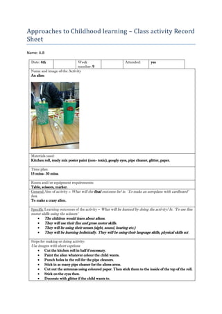 Approaches to Childhood learning – Class activity Record Sheet 
Name: A.B 
Date: 4th 
Week number: 9 
Attended: 
yes 
Name and image of the Activity 
An alien 
Materials used: 
Kitchen roll, ready mix poster paint (non- toxic), googly eyes, pipe cleaner, glitter, paper. 
Time plan: 
15 mins- 30 mins. 
Room and/or equipment requirements: 
Table, scissors, marker. 
General Aim of activity – What will the final outcome be? ie. ‘To make an aeroplane with cardboard’ box. 
To make a crazy alien. 
Specific Learning outcomes of the activity – What will be learned by doing the activity? Ie. ‘To use fine motor skills using the scissors’ 
 The children would learn about aliens. 
 They will use their fine and gross motor skills. 
 They will be using their senses (sight, sound, hearing etc.) 
 They will be learning holistically. They will be using their language skills, physical skills ect. 
Steps for making or doing activity: 
Use images with short captions 
 Cut the kitchen roll in half if necessary. 
 Paint the alien whatever colour the child wants. 
 Punch holes in the roll for the pipe cleaners. 
 Stick in as many pipe cleaner for the aliens arms. 
 Cut out the antennas using coloured paper. Then stick them to the inside of the top of the roll. 
 Stick on the eyes then. 
 Decorate with glitter if the child wants to.  