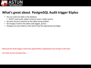What's great about PostgreSQL Audit trigger 91plus
●
You can audit any table in the database
●
SELECT audit.audit_table('<schema name>.<table name');
●
No extra columns required on the tables being audited.
●
All changes is held in the table audit.logged_actions.
●
Changes are only visible to roles which have the appropriate privileges
Obviously the Audit triggers need to be applied before applying the CoU changes to the data.
Let's look at some example data....
 