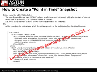 How to Create a “Point in Time” Snapshot
Create a view (or table) that includes:

The records stored in row_data (HSTORE) column for all the records in the audit table after the date of interest
which have an action of D, U or T (Delete, Update or Truncate ).
n.b. When there are more that one row for an records then take the first entry.
Plus
All the records in the exiting table which do not have an entry in the audit table after the date of interest.
SELECT * FROM
(SELECT DISTINCT ON (fid) * FROM
(SELECT (populate_record(null::osmm_topo.topographicline,row_data)).*, action_tstamp_tx,transaction_id,action
FROM audit.logged_actions where schema_name = 'osmm_topo' AND table_name = 'topographicline'
AND action_tstamp_tx > '2015-11-03 16:15:00'::timestamp AND action in ('D','U')
ORDER BY fid, action_tstamp_tx
) AS audit) AS foo
UNION
SELECT *, now()::timestamp AS action_tstamp_tx, 0::bigint AS transaction_id, null::text AS action
FROM "osmm_topo"."topographicline"
where "fid" NOT IN ( SELECT "fid" FROM
(select (populate_record(null::osmm_topo.topographicline,row_data)).*, action_tstamp_tx,transaction_id,action
FROM audit.logged_actions where schema_name = 'osmm_topo' AND table_name = 'topographicline'
AND action_tstamp_tx > '2015-11-03 16:15:00'::timestamp
ORDER BY fid, action_tstamp_tx
) AS audit);

Let's look at some example data in QGIS....
©Astun Technology. Not to be reproduced with out permission for Astun Technology.
 