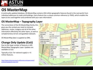 OS MasterMap
A continually updated database, OS MasterMap contains 450 million geographic features found in the real world, from
individual addresses to roads and buildings. Every feature has a unique common reference (a TOID), which enables the
layers to be used together and combined with your own information.
OS MasterMap – Topography Layer
The cornerstone of the OS MasterMap family, this
gives you the context you need to interpret
addresses, routes, imagery and all of the other
information offered by the other layers, as well as
complementary terrain and gazetteer datasets.
OS MasterMap data is supplied as GML.
Change Only Update (CoU)
Due to the large number of features in MS
MasterMap Topographic Layer. Updates are
available as CoU.
Typically a CoU for national supply is < 6
million features.
https://www.ordnancesurvey.co.uk/business-and-government/
products/topography-layer.html
 