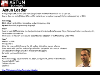 Astun Loader
A very simple GML loader (and translator) written in Python that makes use of OGR 1.9.
Source data can be in GML or GZip (.gz) format and can be output to any of the formats supported by OGR.
Technology
OGR - Library and utilities for reading and writing vector data
Python - Dynamic programming language
Why?
Need to load OS MasterMap for client projects and for Astun Data Services (https://astuntechnology.com/services/) .
Easier to take the raw data.
Made sense to have an open source loader to allow adoption of OS MasterMap under PMA.
How?
Read GZ or GML
Manipulate it
Make life easy on OGR (expose the fid, update SRS, define output schema)
Some 'value add' (profiles and configuration files for specific use cases or software)
OGR does the loading/translation (broad format support)
Currently command line driven.
Who?
Astun Technology - several clients inc. Eden, Surrey Heath, DORIC Partnership etc.
Faunalia's QGIS Plugin
Ordnance Survey
GeoPlace
http://github.com/AstunTechnology/Loader
 
