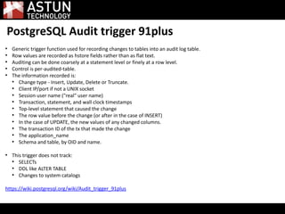 PostgreSQL Audit trigger 91plus
●
Generic trigger function used for recording changes to tables into an audit log table.
●
Row values are recorded as hstore fields rather than as flat text.
●
Auditing can be done coarsely at a statement level or finely at a row level.
●
Control is per-audited-table.
●
The information recorded is:
●
Change type - Insert, Update, Delete or Truncate.
●
Client IP/port if not a UNIX socket
●
Session user name ("real" user name)
●
Transaction, statement, and wall clock timestamps
●
Top-level statement that caused the change
●
The row value before the change (or after in the case of INSERT)
●
In the case of UPDATE, the new values of any changed columns.
●
The transaction ID of the tx that made the change
●
The application_name
●
Schema and table, by OID and name.
●
This trigger does not track:
●
SELECTs
●
DDL like ALTER TABLE
●
Changes to system catalogs
https://wiki.postgresql.org/wiki/Audit_trigger_91plus
 
