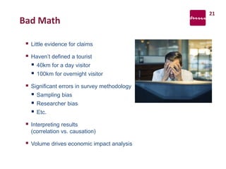 Bad Math
 Little evidence for claims
 Haven’t defined a tourist
 40km for a day visitor
 100km for overnight visitor
 Significant errors in survey methodology
 Sampling bias
 Researcher bias
 Etc.
 Interpreting results
(correlation vs. causation)
 Volume drives economic impact analysis
21
 