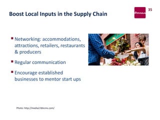 Boost Local Inputs in the Supply Chain
Networking: accommodations,
attractions, retailers, restaurants
& producers
Regular communication
Encourage established
businesses to mentor start ups
35
Photo: http://media2.fdncms.com/
 