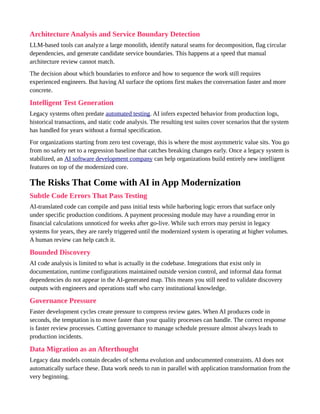 Architecture Analysis and Service Boundary Detection
LLM-based tools can analyze a large monolith, identify natural seams for decomposition, flag circular
dependencies, and generate candidate service boundaries. This happens at a speed that manual
architecture review cannot match.
The decision about which boundaries to enforce and how to sequence the work still requires
experienced engineers. But having AI surface the options first makes the conversation faster and more
concrete.
Intelligent Test Generation
Legacy systems often predate automated testing. AI infers expected behavior from production logs,
historical transactions, and static code analysis. The resulting test suites cover scenarios that the system
has handled for years without a formal specification.
For organizations starting from zero test coverage, this is where the most asymmetric value sits. You go
from no safety net to a regression baseline that catches breaking changes early. Once a legacy system is
stabilized, an AI software development company can help organizations build entirely new intelligent
features on top of the modernized core.
The Risks That Come with AI in App Modernization
Subtle Code Errors That Pass Testing
AI-translated code can compile and pass initial tests while harboring logic errors that surface only
under specific production conditions. A payment processing module may have a rounding error in
financial calculations unnoticed for weeks after go-live. While such errors may persist in legacy
systems for years, they are rarely triggered until the modernized system is operating at higher volumes.
A human review can help catch it.
Bounded Discovery
AI code analysis is limited to what is actually in the codebase. Integrations that exist only in
documentation, runtime configurations maintained outside version control, and informal data format
dependencies do not appear in the AI-generated map. This means you still need to validate discovery
outputs with engineers and operations staff who carry institutional knowledge.
Governance Pressure
Faster development cycles create pressure to compress review gates. When AI produces code in
seconds, the temptation is to move faster than your quality processes can handle. The correct response
is faster review processes. Cutting governance to manage schedule pressure almost always leads to
production incidents.
Data Migration as an Afterthought
Legacy data models contain decades of schema evolution and undocumented constraints. AI does not
automatically surface these. Data work needs to run in parallel with application transformation from the
very beginning.
 