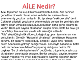 Aile , toplumun en küçük birimi olarak kabul edilir. Aile denince genellikle bir evde oturan anne ve baba ile, varsa onların evlenmemiş çocukları anlaşılır. Bu tip aileye "çekirdek aile" denir. Çekirdek ailedeki çocukların evlenmesiyle de yeni bir çekirdek aile ortaya çıkar. Ama aile sözcüğünün bundan daha geniş anlamı da vardır. Daha çok sayıda akrabadan oluşan birimi, hatta bir soyu ya da sülaleyi tanımlamak için de aile sözcüğü kullanılır. "Aile" sözcüğü günlük dilde çok değişik grupları tanımlamak için de kullanılır. Örneğin "Hasan iyi bir aileydi" dendiğinde, Hasan'ın sorumlu bir baba ve koca olduğu anlaşılır. Oysa birisi "Benim ailem Adana'dan gelmiş" dediği zaman, annesiyle babasının, hatta belki de dedelerinin Adana'da yaşamış olduğunu belirtir. Bir başkası "Bu bir aile toplantısıdır" dediğinde, o toplantıda yalnızca akrabaların bulunacağı anlaşılır. Bunlar amcalar, dayılar, teyzeler, halalar, yeğenler ve evlilik bağıyla aileye katılmış kişilerdir. Bütün bunlar bize, "aile" kavramının her zaman evliliğe ya da ortak atalara dayalı ilişkileri kapsadığını göstermektedir. 