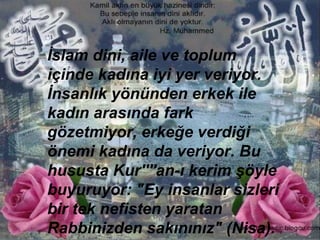 İslam dini, aile ve toplum içinde kadına iyi yer veriyor. İnsanlık yönünden erkek ile kadın arasında fark gözetmiyor, erkeğe verdiği önemi kadına da veriyor. Bu hususta Kur''''an-ı kerim şöyle buyuruyor: "Ey insanlar sizleri bir tek nefisten yaratan Rabbinizden sakınınız" (Nisa).  