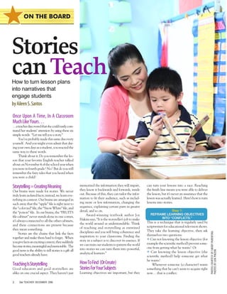 ON THE BOARD

Stories
can Teach
How to turn lesson plans
into narratives that
engage students
by Aileen S. Santos

Once Upon A Time, In A Classroom
Much Like Yours…

…a teacher discovered that she could easily command her students’ attention by using these six
simple words: “Let me tell you a story.”
You’ve probably made this same discovery
yourself. And you might even admit that during your own days as a student, you reacted the
same way to these words.
Think about it. Do you remember the lesson that your favorite English teacher talked
about on November 4 of the school year when
you were in fourth grade? No? But do you still
remember the fairy tales that you heard when
you were a child?

Our brains were made for stories. We never
truly learn isolated facts; instead, we learn everything in context. Our brains are arranged in
such away that the “apple” ﬁle is right next to
the “color red” ﬁle, the “Snow White” ﬁle, and
the “poison” ﬁle. In our brains, the “FRUITS
ﬁle cabinet” never stands alone in one corner,
it’s always connected to all the other cabinets,
and these connections are present because
they mean something.
Stories are the chains that link the facts
together and make them hard to forget. When
you give facts an exciting context, they suddenly
become stories, meaningful and memorable. The
good news is the ability to tell stories is a gift all
good teachers already have.

Teaching Is Storytelling

Good educators and good storytellers are
alike on one crucial aspect. They haven’t just
2

Star TEACHER DECEMBER 2006

memorized the information they will impart,
they know it backwards and forwards, inside
out. Because of this, they can tailor the information to ﬁt their audience, such as including more or less information, changing the
sequence, explaining certain parts in greater
detail, and so on.
Award-winning textbook author Joy
Hakim says, “It is the storyteller’s job to make
the world around us understandable. Think
of teaching and storytelling as entwined
disciplines and you will bring coherence and
inspiration to your classrooms. Finding the
story in a subject is to discover its essence. If
we can train our students to pattern the world
into stories we can turn them into powerful,
analytical learners.”

How To Find (Or Create)
Stories For Your Subjects

Learning objectives are important, but they

can turn your lessons into a race. Reaching
the ﬁnish line means you were able to deliver
the lesson, but it’s never an assurance that the
lesson was actually learned. Here’s how to turn
lessons into stories.
Step 1:
REFRAME LEARNING OBJECTIVES
INTO “CONFLICTS.”

This is a technique that is regularly used by
scriptwriters for educational television shows.
They take the learning objective, then ask
themselves two questions:
l Can not knowing the lesson objective (for
example the scientiﬁc method) prevent someone from getting what he wants? Or
l Can knowing the lesson objective (the
scientiﬁc method) help someone get what
he wants?
Whenever someone (a character) wants
something that he can’t seem to acquire right
now… that is conﬂict.

PHOTOS COURTESY OF SMART PARENTING
PHOTOS BY JUN PINZON

Storytelling = Creating Meaning

 