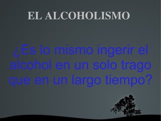   
EL ALCOHOLISMO 
¿Es lo mismo ingerir el
alcohol en un solo trago
que en un largo tiempo?
 