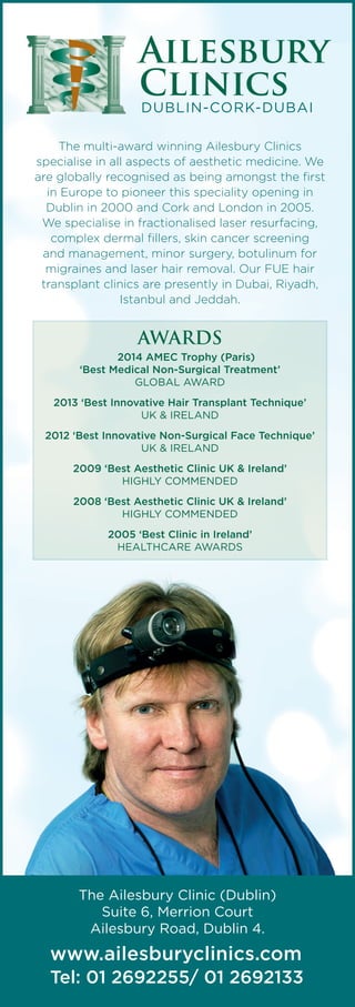 www.ailesburyclinics.com
Tel: 01 2692255/ 01 2692133
The Ailesbury Clinic (Dublin)
Suite 6, Merrion Court
Ailesbury Road, Dublin 4.
Ailesbury
ClinicsDUBLIN-CORK-DUBAI
The multi-award winning Ailesbury Clinics
specialise in all aspects of aesthetic medicine. We
are globally recognised as being amongst the first
in Europe to pioneer this speciality opening in
Dublin in 2000 and Cork and London in 2005.
We specialise in fractionalised laser resurfacing,
complex dermal fillers, skin cancer screening
and management, minor surgery, botulinum for
migraines and laser hair removal. Our FUE hair
transplant clinics are presently in Dubai, Riyadh,
Istanbul and Jeddah.
AWARDS
2014 AMEC Trophy (Paris)
‘Best Medical Non-Surgical Treatment’
GLOBAL AWARD
2013 ‘Best Innovative Hair Transplant Technique’
UK & IRELAND
2012 ‘Best Innovative Non-Surgical Face Technique’
UK & IRELAND
2009 ‘Best Aesthetic Clinic UK & Ireland’
HIGHLY COMMENDED
2008 ‘Best Aesthetic Clinic UK & Ireland’
HIGHLY COMMENDED
2005 ‘Best Clinic in Ireland’
HEALTHCARE AWARDS 
 