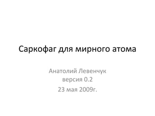 Саркофаг для мирного атома Анатолий Левенчук версия 0. 2 23  мая 2009г. 