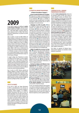 12 
LA CHARTE DU LIBRAIRE FRANCOPHONE. 
Le libraire francophone s’engage à... 
... Assurer le professionnalisme de son équipe : n Partager avec son équipe un projet de librairie et lui assurer la formation nécessaire au développement de ses compétences. n Garantir à sa clientèle un accueil et une écoute de qualité grâce à une équipe francophone capable de l’orienter dans ses choix et de prodiguer des conseils de lecture. 
... Développer une offre de qualité : n Faire de sa librairie un espace ouvert au public, lieu de rencontres, de circulation des savoirs, des idées et des émotions. n Tendre vers une offre diversifiée, cohérente avec le projet de la librairie, en valorisant non seulement les nouveautés, mais aussi le fonds et l’édition francophone locale. La connaissance et la promotion de ces différents fonds éditoriaux, y compris l’édition indépendante, font partie des compétences spécifiques des librairies francophones, partout dans le monde. n Garder son autonomie dans le choix de son assortiment de livres, qui ne peut être captif, c’est-à-dire déterminé par un distributeur, un grossiste, une centrale d’achat ou toute entité autre que le libraire lui-même. n Se poser comme agent culturel en proposant des animations dans et hors les murs et en participant à la vie culturelle locale. 
... Veiller à la qualité de son service à la clientèle : n Disposer de tous types d’outils professionnels de recherches bibliographiques (catalogues, bases de données...) et pratiquer dans la mesure du possible le service de commandes à l’unité. n Fournir à sa clientèle une information aussi précise et fiable que possible : clarté dans les délais, la disponibilité et le prix des livres. n Offrir aux collectivités locales un service professionnel d’information, de conseil et d’approvisionnement. 
... Favoriser les relations entre libraires et avec l’interprofession : n Développer le dialogue et la collaboration avec ses confrères, y compris au sein des associations professionnelles, pour se connaître et se respecter. n Exercer une concurrence saine et loyale en évitant toute position monopolistique et en respectant les réglementations en usage en matière de prix du livre et de remises. n Respecter la propriété intellectuelle, les voies légales d’approvisionnement, et ne pas vendre des livres de contrefaçon. n Favoriser le dialogue avec les autres acteurs du livre, dans le respect des règles et usages commerciaux, et de la place de chacun dans la chaîne du livre. n Être libraire détaillant, reconnu légalement par les autorités compétentes du pays. 
En 2012, une soixantaine de libraires disent répondre à ces critères ou souhaiter les atteindre. Son affichage en librairie est un gage de professionnalisme aux yeux des clients, mais aussi des partenaires institutionnels locaux qui sont assurés de la volonté du libraire de répondre aux critères qualitatifs précités. 
2009 
En mars 2009, le rapport sur la politique de soutien au livre français à l’étranger, confié par Christine Albanel, ministre de la Culture et de la Communication, à Marc-André Wagner (secrétaire général du Centre national du livre) et à Olivier Poivre d’Arvor (directeur de CulturesFrance), est présenté au Conseil du livre à Paris. 
Selon ce rapport, un quart du chiffre d’affaires de l’édition française est représenté à l’international, ce qui légitime fortement une mobilisation économique et culturelle et une réflexion de fond sur les objectifs et les moyens mobilisés par la France (10 millions d’euros) en faveur du livre français à l’étranger. Sont formulées plusieurs propositions autour de la nécessité d’adopter une stratégie commune des acteurs publics (MAEE et MCC) avec un renforcement des actions du CNL en faveur des librairies francophones, et, à l’étranger, un acteur au service de cette stratégie : le réseau culturel français. En outre, est décidée la constitution d’un portail d’informations unique sur le livre français à l’étranger. 
Ce rapport souligne donc l’importance du soutien à la diffusion du livre français en version originale, qui passerait par un appui renforcé aux librairies de qualité, à travers notamment l’attribution d’un agrément. Dans les pays de la francophonie du Sud, il s’agirait d’encourager l’adaptation du prix du livre au marché local (coédition, cessions, baisse des prix) et de favoriser la structuration des réseaux de diffusion à travers des actions de professionnalisation. 
Dans le cadre de la RGPP (Révision générale des politiques publiques), la plupart des actions du MCC et du MAEE sont confiées à leurs opérateurs respectifs, le Centre national du livre et CulturesFrance (qui deviendra l’Institut français). Ces deux établissements publics demeurent, avec leur ministère de tutelle, les partenaires privilégiés de l’AILF, en plus de l’OIF. 
L’AILF ET LA CHARTE. 
De son côté, en 2009, avec l’appui déterminant de l’OIF, et particulièrement de son directeur de la langue française et de la diversité culturelle et linguistique, Frédéric Bouilleux, et de Wallonie- Bruxelles International, l’AILF lance la Charte du libraire francophone, lors du Salon du livre francophone de Beyrouth. La mise en place de cette charte est le fruit du travail d’un comité de libraires qui s’est appuyé sur l’enquête réalisée par l’AILF sur les critères de professionnalisme des librairies. Cette étude a également contribué à la réflexion de la commission qui a accompagné la réforme de l’aide à la librairie francophone à l’étranger du Centre national du livre français. 
L’AGRÉMENT DU CNL « LIBRAIRIE FRANCOPHONE DE RÉFÉRENCE ». 
En 2010, le Centre national du livre, devenu l’un des principaux soutiens de l’AILF, met en place un nouveau dispositif consacré aux librairies francophones à l’étranger. Il s’articule autour de deux types d’aides : n Une aide à la création, destinée à accompagner, pendant trois ans, les projets de création de librairies francophones et d’implantation de fonds d’ouvrages en français dans les librairies internationales. Cette collaboration porte sur la constitution des fonds, mais également sur les outils permettant le développement qualitatif de l’activité : informatisation, outils de sélection bibliographique, formation de personnels francophones. n Un agrément « librairie francophone de référence » a pour objectif de favoriser la pérennisation et le renforcement d’un réseau de librairies de qualité commercialisant le livre français à l’étranger. Cet agrément, valable trois ans, ouvre la possibilité de solliciter deux dispositifs d’aide : 1. la diversification des fonds (subventions à l’achat de livres, exclusivement en français) ; 2. la valorisation des fonds : soutien à la promotion de la création littéraire (animations et outils d’information, tels que sites Internet, catalogues thématiques, bulletins d’information...). 
Pour obtenir cet agrément, les librairies francophones doivent répondre à un ensemble de critères qualitatifs et quantitatifs. 
Lancement de la Charte du libraire francophone lors du Salon du livre francophone de Beyrouth, en novembre 2009 © Livres Hebdo, Catherine Andreucci  