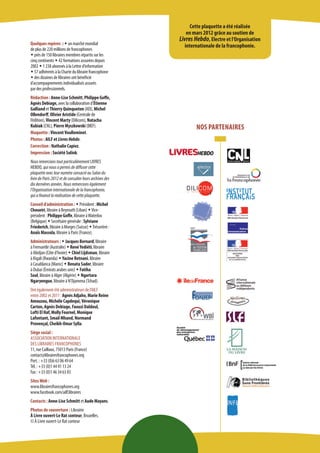 NOS PARTENAIRES 
Cette plaquette a été réalisée 
en mars 2012 grâce au soutien de 
Livres Hebdo, Electre et l’Organisation internationale de la francophonie. 
Quelques repères : w un marché mondial 
de plus de 220 millions de francophones 
w près de 150 libraires membres répartis sur les cinq continents w 42 formations assurées depuis 2002 w 1 238 abonnés à la Lettre d’information 
w 57 adhérents à la Charte du libraire francophone w des dizaines de libraires ont bénéficié 
d’accompagnements individualisés assurés 
par des professionnels. 
Rédaction : Anne-Lise Schmitt, Philippe Goffe, Agnès Debiage, avec la collaboration d’Étienne Galliand et Thierry Quinqueton (AEI), Michel Ollendorff, Olivier Aristide (Centrale de l’édition), Vincent Marty (Dilicom), Natacha Kubiak (CNL), Pierre Myszkowski (BIEF). 
Maquette : Vincent Voulleminot. 
Photos : AILF et Livres Hebdo. 
Correction : Nathalie Capiez. 
Impression : Société Solink. 
Nous remercions tout particulièrement LIVRES HEBDO, qui nous a permis de diffuser cette plaquette avec leur numéro consacré au Salon du livre de Paris 2012 et de consulter leurs archives des dix dernières années. Nous remercions également l’Organisation internationale de la francophonie, qui a financé la réalisation de cette plaquette. 
Conseil d’administration : w Président : Michel Choueiri, libraire à Beyrouth (Liban) w Vice- président : Philippe Goffe, libraire à Waterloo (Belgique) w Secrétaire générale : Sylviane Friederich, libraire à Morges (Suisse) w Trésorière : Anaïs Massola, libraire à Paris (France). 
Administrateurs : w Jacques Bernard, libraire 
à Fremantle (Australie) w René Yediéti, libraire 
à Abidjan (Côte d’Ivoire) w Chiel Lijdsman, libraire à Kigali (Rwanda) w Yacine Retnani, libraire 
à Casablanca (Maroc) w Renata Sader, libraire 
à Dubai (Émirats arabes unis) w Fatiha Soal, libraire à Alger (Algérie) w Ngartara Ngaryengue, libraire à N’Djamena (Tchad). 
Ont également été administrateurs de l’AILF 
entre 2002 et 2011 : Agnès Adjaho, Marie Reine Amouzou, Michèle Capdequi, Véronique Carton, Agnès Debiage, Faouzi Daldoul, 
Lofti El Haf, Molly Fournel, Monique Lafontant, Smail Mhand, Normand 
Provençal, Cheikh-Omar Sylla. 
Siège social : 
ASSOCIATION INTERNATIONALE 
DES LIBRAIRES FRANCOPHONES 
11, rue Caillaux, 75013 Paris (France) 
contact@librairesfrancophones.org 
Port. : +33 (0)6 63 06 49 64 
Tél. : +33 (0)1 44 41 13 24 
Fax : +33 (0)1 46 34 63 83 
Sites Web : 
www.librairesfrancophones.org 
www.facebook.com/ailf.libraires 
Contacts : Anne-Lise Schmitt et Aude Mayans. 
Photos de couverture : Librairie 
À Livre ouvert-Le Rat conteur, Bruxelles. 
© À Livre ouvert-Le Rat conteur 