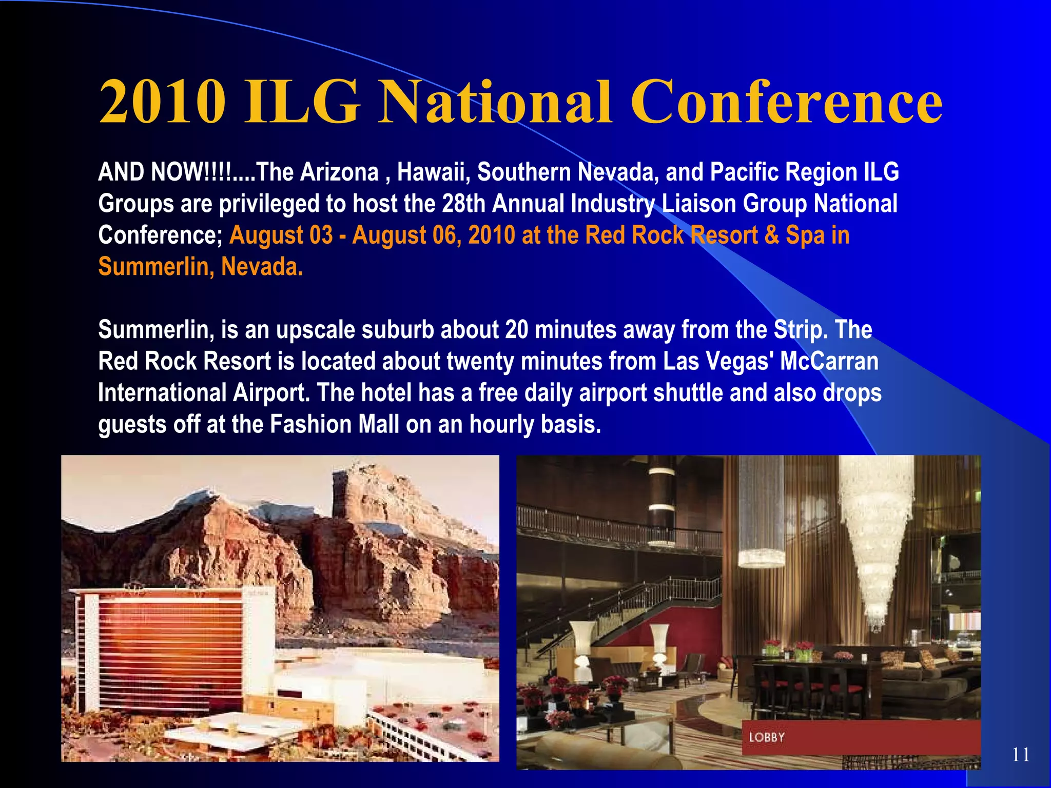 2010 ILG National Conference AND NOW!!!!....The Arizona , Hawaii, Southern Nevada, and Pacific Region ILG Groups are privileged to host the 28th Annual Industry Liaison Group National Conference;  August 03 - August 06, 2010 at the Red Rock Resort & Spa in   Summerlin, Nevada. Summerlin, is an upscale suburb about 20 minutes away from the Strip. The Red Rock Resort is located about twenty minutes from Las Vegas' McCarran International Airport. The hotel has a free daily airport shuttle and also drops guests off at the Fashion Mall on an hourly basis.  