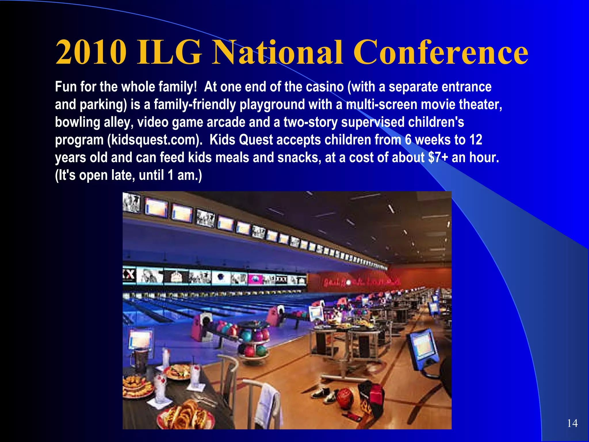 2010 ILG National Conference Fun for the whole family!  At one end of the casino (with a separate entrance and parking) is a family-friendly playground with a multi-screen movie theater, bowling alley, video game arcade and a two-story supervised children's program (kidsquest.com).  Kids Quest accepts children from 6 weeks to 12 years old and can feed kids meals and snacks, at a cost of about $7+ an hour.  (It's open late, until 1 am.) 