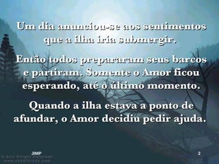 Um dia anunciou-se aos sentimentos que a ilha iria submergir.  Então todos prepararam seus barcos e partiram. Somente o Amor ficou esperando, até o último momento. Quando a ilha estava a ponto de afundar, o Amor decidiu pedir ajuda.  JIMP 