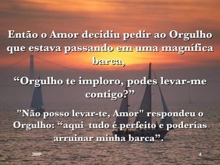 Então o Amor decidiu pedir ao Orgulho que estava passando em uma magnífica barca,  “ Orgulho te imploro, podes levar-me contigo?” "Não posso levar-te, Amor" respondeu o Orgulho: “aqui  tudo é perfeito e poderías arruinar minha barca”.   JIMP 