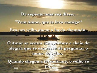 De repente uma voz disse:  "Vem Amor, que te levo comigo“ Era um velho quem o havia chamado. O Amor se sentiu tão contente e cheio de alegria que se esqueceu de perguntar o nome do velho.  Quando chegou à terra firme, o velho se foi. JIMP 