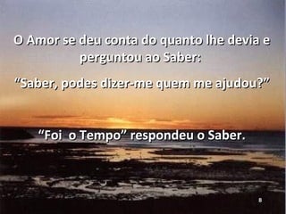 O Amor se deu conta do quanto lhe devia e perguntou ao Saber:  “ Saber, podes dizer-me quem me ajudou?” “ Foi  o Tempo” respondeu o Saber. 