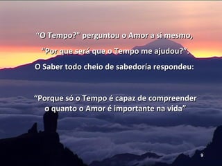 “ O Tempo?" perguntou o Amor a si mesmo,  “ Por que será que o Tempo me ajudou?”. O Saber todo cheio de sabedoría respondeu:  “ Porque só o Tempo é capaz de compreender o quanto o Amor é importante na vida” 