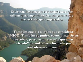 Também envie-o a todos que considera AMIGO. Também se puder, reenvia-me. Se eu a receber, posso estar certo de que meu “círculo” de amizades é formado por verdadeiros amigos.  Envie esta mensagem a seus amigos para que saibam quão importantes eles são para você, e  que você não quer esquecê-los. JIMP 