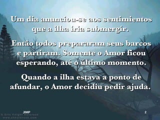 Um dia anunciou-se aos sentimientos que a ilha iria submergir.  Então todos prepararam seus barcos e partiram. Somente o Amor ficou esperando, até o último momento. Quando a ilha estava a ponto de afundar, o Amor decidiu pedir ajuda.  JIMP 