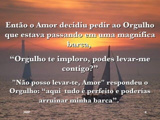 Então o Amor decidiu pedir ao Orgulho que estava passando em uma magnífica barca,  “ Orgulho te imploro, podes levar-me contigo?” "Não posso levar-te, Amor" respondeu o Orgulho: “aqui  tudo é perfeito e poderías arruinar minha barca”.   JIMP 