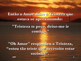 Então o Amor disse à Tristeza que estava se aproximando:  "Tristeza te peço, deixe-me ir contigo." "Oh Amor" respondeu a Tristeza, “estou tão triste que necessito estar sozinha”.  JIMP 
