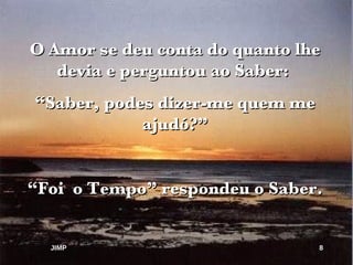 O Amor se deu conta do quanto lhe devia e perguntou ao Saber:  “ Saber, podes dizer-me quem me ajudó?” “ Foi  o Tempo” respondeu o Saber. JIMP 