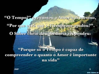 “ O Tempo?" preguntou o Amor a si mesmo,  “ Por que será que o Tiempo me ajudou?”. O Saber cheio de sabedoría respondeu:  “ Porque só o Tempo é capaz de compreender o quanto o Amor é importante na vida” JIMP 