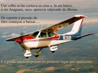 Um velho avião cortava os céus e, lá em baixo,
o rio Araguaia, seco, aparecia salpicado de ilhotas.

De repente a pressão do
óleo começou a baixar.....




E o piloto resolveu pousar no primeiro lugar que aparecesse.
 