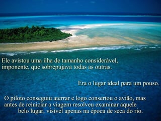 Ele avistou uma ilha de tamanho considerável,
imponente, que sobrepujava todas as outras.

                             Era o lugar ideal para um pouso.

O piloto conseguiu aterrar e logo consertou o avião, mas
antes de reiniciar a viagem resolveu examinar aquele
      belo lugar, visível apenas na época de seca do rio.
 