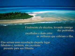 Finalmente ele decolou, levando consigo
                                              dez pedrinhas,
                   escolhidas a dedo entre
                            as milhares que cobriam a ilha.

Elas seriam uma recordação daquele lugar
fabuloso e, também, um excelente
  presente para sua filhinha.
 