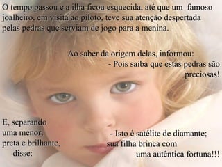 O tempo passou e a ilha ficou esquecida, até que um famoso
joalheiro, em visita ao piloto, teve sua atenção despertada
pelas pedras que serviam de jogo para a menina.

                     Ao saber da origem delas, informou:
                                - Pois saiba que estas pedras são
                                                       preciosas!




E, separando
uma menor,                       - Isto é satélite de diamante;
preta e brilhante,              sua filha brinca com
   disse:                                 uma autêntica fortuna!!!
 