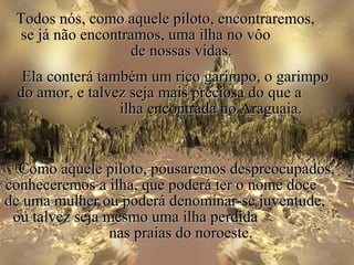Todos nós, como aquele piloto, encontraremos,
 se já não encontramos, uma ilha no vôo
                  de nossas vidas.
  Ela conterá também um rico garimpo, o garimpo
 do amor, e talvez seja mais preciosa do que a
                 ilha encontrada no Araguaia.


  Como aquele piloto, pousaremos despreocupados,
conheceremos a ilha, que poderá ter o nome doce
de uma mulher ou poderá denominar-se juventude,
 ou talvez seja mesmo uma ilha perdida
                 nas praias do noroeste.
 
