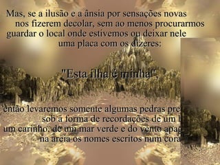 Mas, se a ilusão e a ânsia por sensações novas
  nos fizerem decolar, sem ao menos procurarmos
guardar o local onde estivemos ou deixar nele
              uma placa com os dizeres:


              "Esta ilha é minha",

então levaremos somente algumas pedras preciosas,
          sob a forma de recordações de um beijo, de
um carinho, de um mar verde e do vento apagando
         na areia os nomes escritos num coração.
 