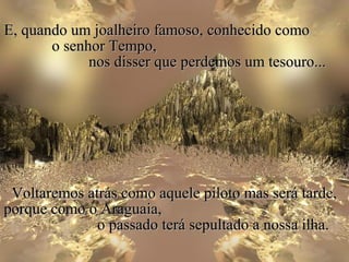 E, quando um joalheiro famoso, conhecido como
       o senhor Tempo,
             nos disser que perdemos um tesouro...




 Voltaremos atrás como aquele piloto mas será tarde,
porque como o Araguaia,
              o passado terá sepultado a nossa ilha.
 
